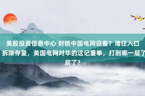 美股投资信息中心 封锁中国电网设备？堵住入口、拆除存量，美国电网对华的这记重拳，打到哪一层了？