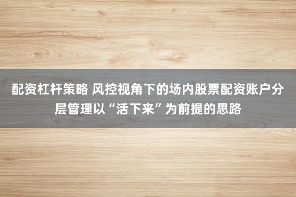 配资杠杆策略 风控视角下的场内股票配资账户分层管理以“活下来”为前提的思路