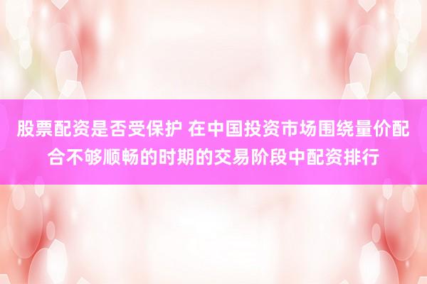 股票配资是否受保护 在中国投资市场围绕量价配合不够顺畅的时期的交易阶段中配资排行