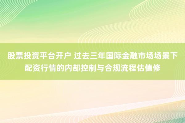 股票投资平台开户 过去三年国际金融市场场景下配资行情的内部控制与合规流程估值修