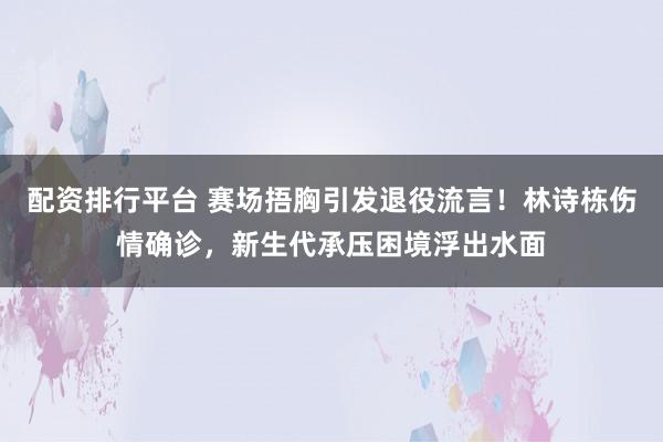 配资排行平台 赛场捂胸引发退役流言！林诗栋伤情确诊，新生代承压困境浮出水面