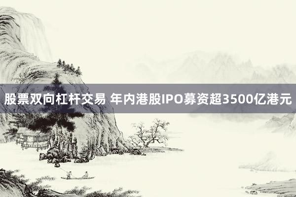 股票双向杠杆交易 年内港股IPO募资超3500亿港元
