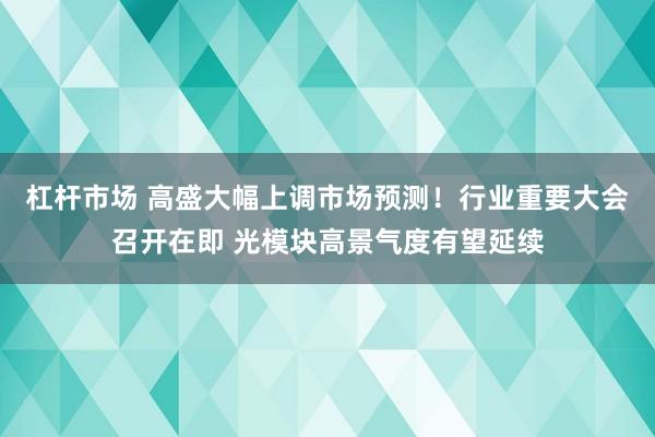 杠杆市场 高盛大幅上调市场预测！行业重要大会召开在即 光模块高景气度有望延续