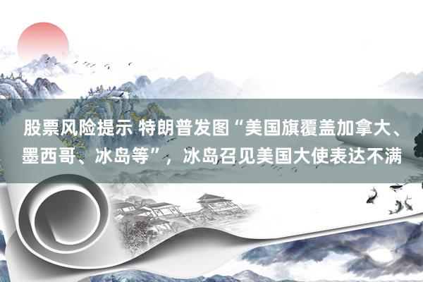 股票风险提示 特朗普发图“美国旗覆盖加拿大、墨西哥、冰岛等”，冰岛召见美国大使表达不满