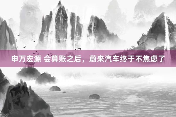 申万宏源 会算账之后，蔚来汽车终于不焦虑了