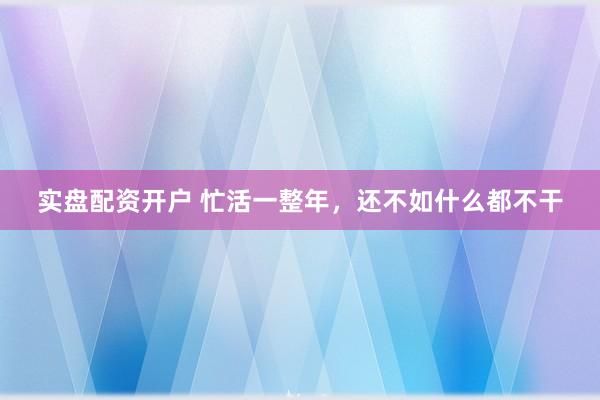 实盘配资开户 忙活一整年，还不如什么都不干