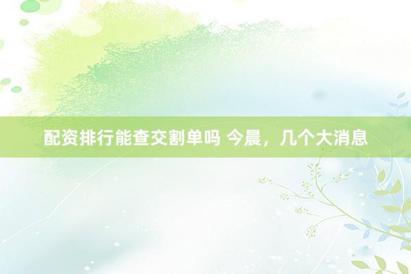 配资排行能查交割单吗 今晨，几个大消息