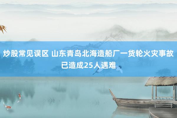 炒股常见误区 山东青岛北海造船厂一货轮火灾事故已造成25人遇难