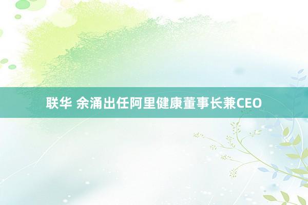 联华 余涌出任阿里健康董事长兼CEO