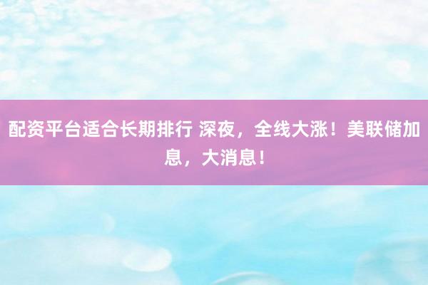 配资平台适合长期排行 深夜，全线大涨！美联储加息，大消息！