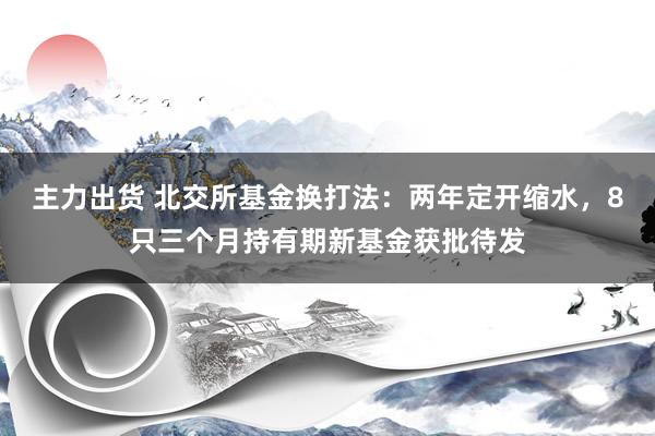 主力出货 北交所基金换打法：两年定开缩水，8只三个月持有期新基金获批待发