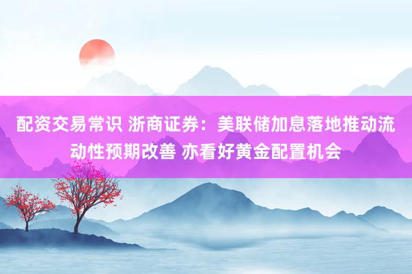 配资交易常识 浙商证券：美联储加息落地推动流动性预期改善 亦看好黄金配置机会