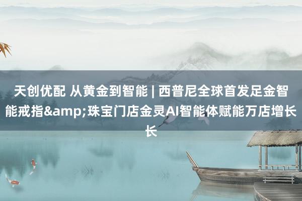 天创优配 从黄金到智能 | 西普尼全球首发足金智能戒指&珠宝门店金灵AI智能体赋能万店增长