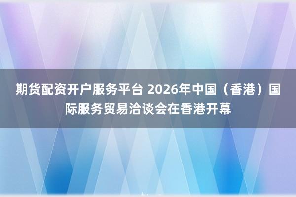 期货配资开户服务平台 2026年中国（香港）国际服务贸易洽谈会在香港开幕