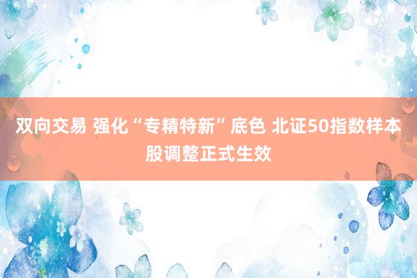 双向交易 强化“专精特新”底色 北证50指数样本股调整正式生效