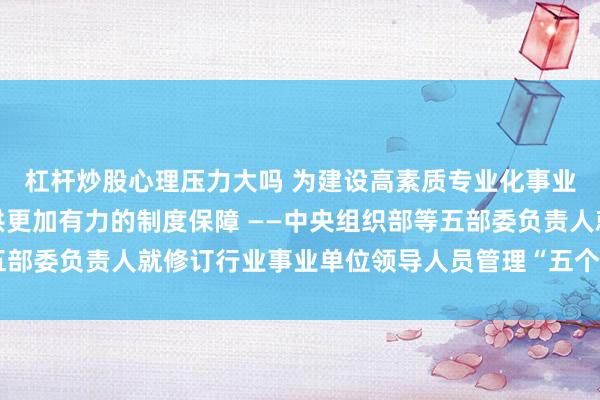 杠杆炒股心理压力大吗 为建设高素质专业化事业单位领导人员队伍提供更加有力的制度保障 ——中央组织部等五部委负责人就修订行业事业单位领导人员管理“五个办法”答记者问