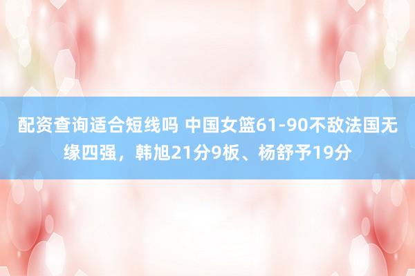 配资查询适合短线吗 中国女篮61-90不敌法国无缘四强，韩旭21分9板、杨舒予19分