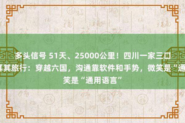 多头信号 51天、25000公里！四川一家三口自驾土耳其旅行：穿越六国，沟通靠软件和手势，微笑是“通用语言”