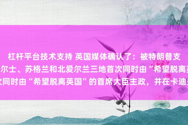 杠杆平台技术支持 英国媒体确认了：被特朗普支持脱离英国后，英国威尔士、苏格兰和北爱尔兰三地首次同时由“希望脱离英国”的首席大臣主政，并在卡迪夫会晤