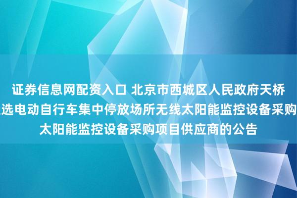 证券信息网配资入口 北京市西城区人民政府天桥街道办事处关于遴选电动自行车集中停放场所无线太阳能监控设备采购项目供应商的公告