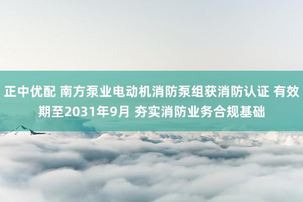 正中优配 南方泵业电动机消防泵组获消防认证 有效期至2031年9月 夯实消防业务合规基础