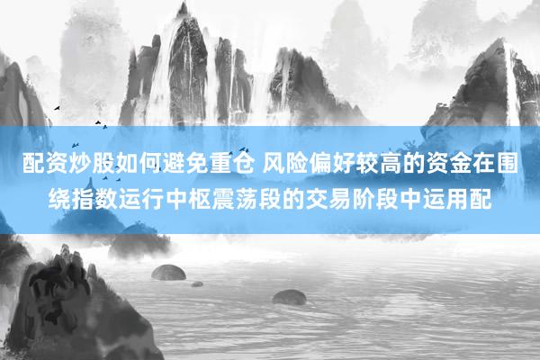 配资炒股如何避免重仓 风险偏好较高的资金在围绕指数运行中枢震荡段的交易阶段中运用配