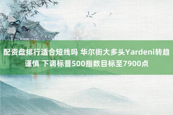 配资盘排行适合短线吗 华尔街大多头Yardeni转趋谨慎 下调标普500指数目标至7900点