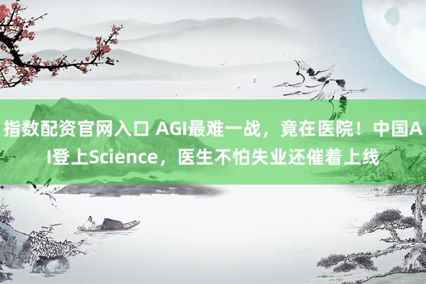 指数配资官网入口 AGI最难一战，竟在医院！中国AI登上Science，医生不怕失业还催着上线