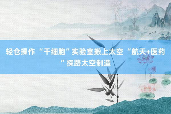 轻仓操作 “干细胞”实验室搬上太空 “航天+医药”探路太空制造