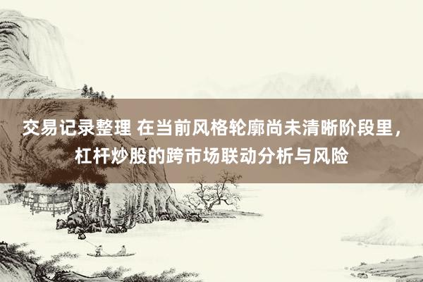 交易记录整理 在当前风格轮廓尚未清晰阶段里，杠杆炒股的跨市场联动分析与风险