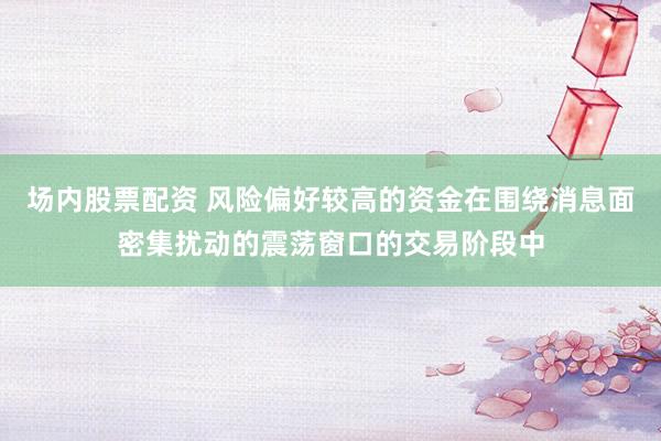 场内股票配资 风险偏好较高的资金在围绕消息面密集扰动的震荡窗口的交易阶段中