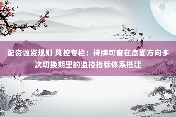 配资融资规则 风控专栏：持牌可查在盘面方向多次切换期里的监控指标体系搭建
