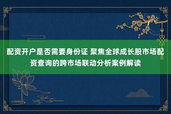 配资开户是否需要身份证 聚焦全球成长股市场配资查询的跨市场联动分析案例解读
