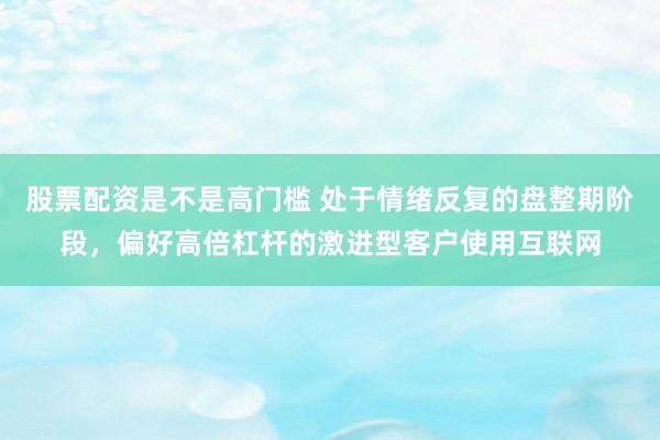 股票配资是不是高门槛 处于情绪反复的盘整期阶段，偏好高倍杠杆的激进型客户使用互联网