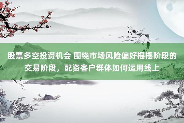 股票多空投资机会 围绕市场风险偏好摇摆阶段的交易阶段，配资客户群体如何运用线上