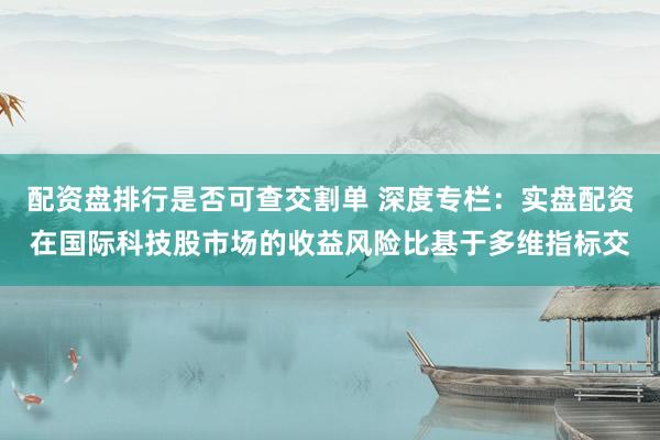 配资盘排行是否可查交割单 深度专栏：实盘配资在国际科技股市场的收益风险比基于多维指标交
