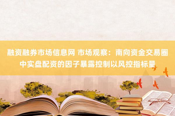 融资融券市场信息网 市场观察：南向资金交易圈中实盘配资的因子暴露控制以风控指标量